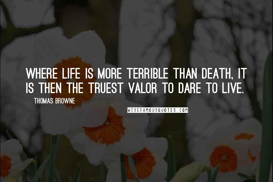 Thomas Browne Quotes: Where life is more terrible than death, it is then the truest valor to dare to live.