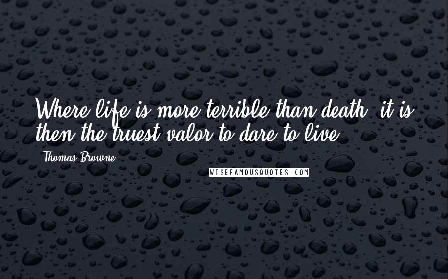 Thomas Browne Quotes: Where life is more terrible than death, it is then the truest valor to dare to live.