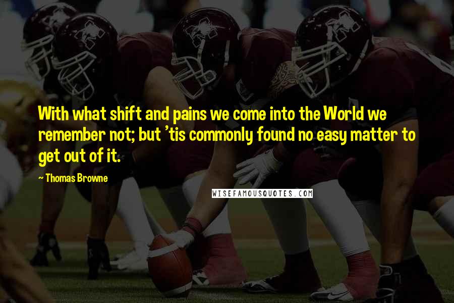 Thomas Browne Quotes: With what shift and pains we come into the World we remember not; but 'tis commonly found no easy matter to get out of it.