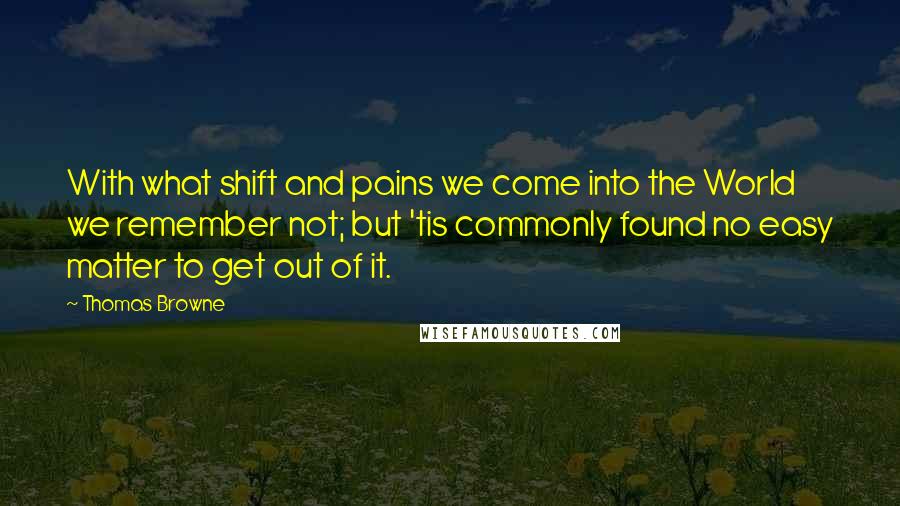 Thomas Browne Quotes: With what shift and pains we come into the World we remember not; but 'tis commonly found no easy matter to get out of it.