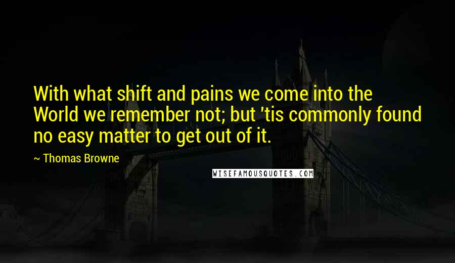 Thomas Browne Quotes: With what shift and pains we come into the World we remember not; but 'tis commonly found no easy matter to get out of it.