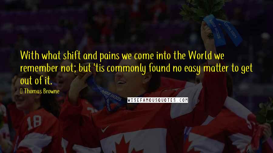 Thomas Browne Quotes: With what shift and pains we come into the World we remember not; but 'tis commonly found no easy matter to get out of it.