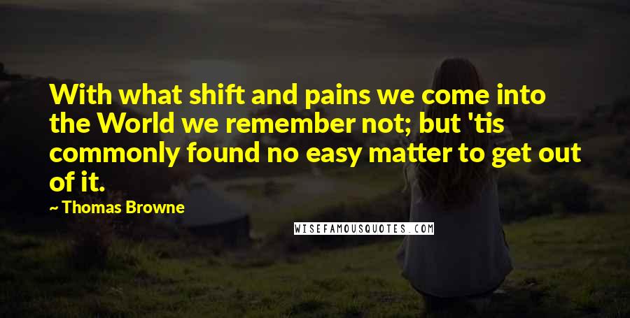 Thomas Browne Quotes: With what shift and pains we come into the World we remember not; but 'tis commonly found no easy matter to get out of it.