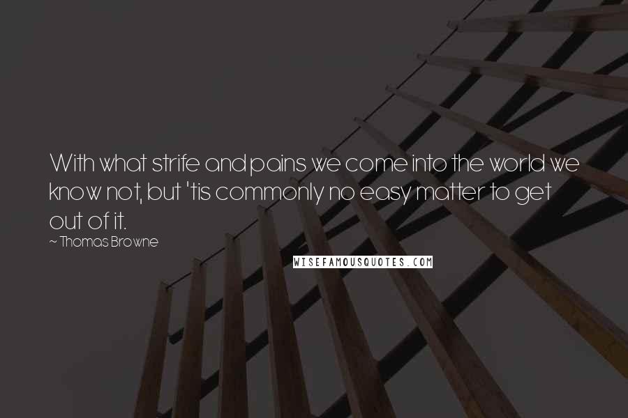 Thomas Browne Quotes: With what strife and pains we come into the world we know not, but 'tis commonly no easy matter to get out of it.