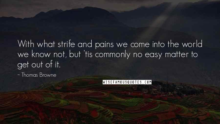 Thomas Browne Quotes: With what strife and pains we come into the world we know not, but 'tis commonly no easy matter to get out of it.