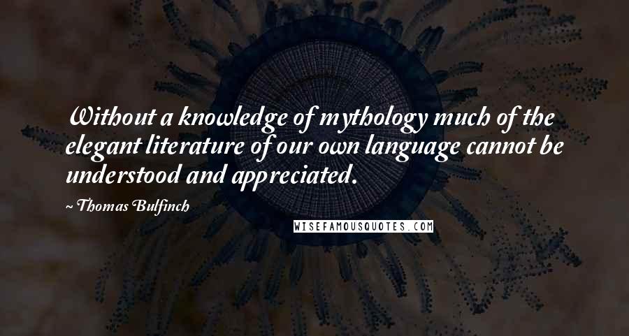 Thomas Bulfinch Quotes: Without a knowledge of mythology much of the elegant literature of our own language cannot be understood and appreciated.