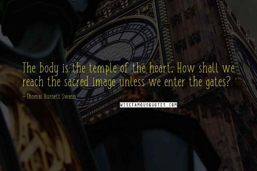 Thomas Burnett Swann Quotes: The body is the temple of the heart. How shall we reach the sacred image unless we enter the gates?