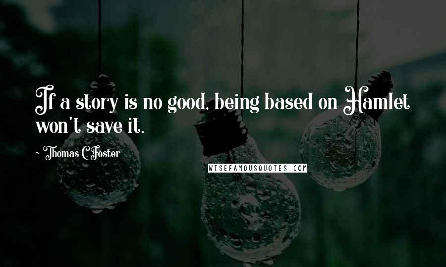 Thomas C. Foster Quotes: If a story is no good, being based on Hamlet won't save it.