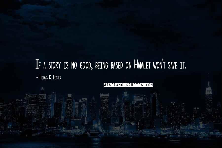 Thomas C. Foster Quotes: If a story is no good, being based on Hamlet won't save it.