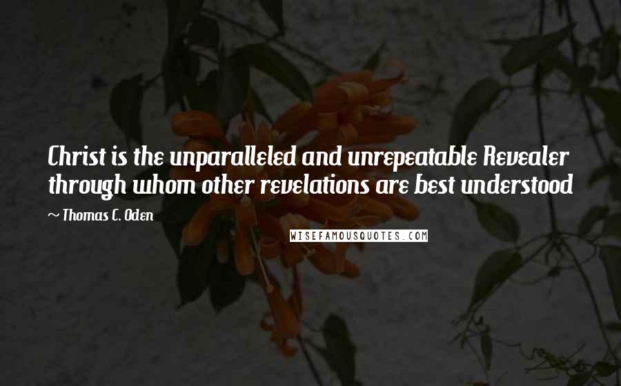 Thomas C. Oden Quotes: Christ is the unparalleled and unrepeatable Revealer through whom other revelations are best understood