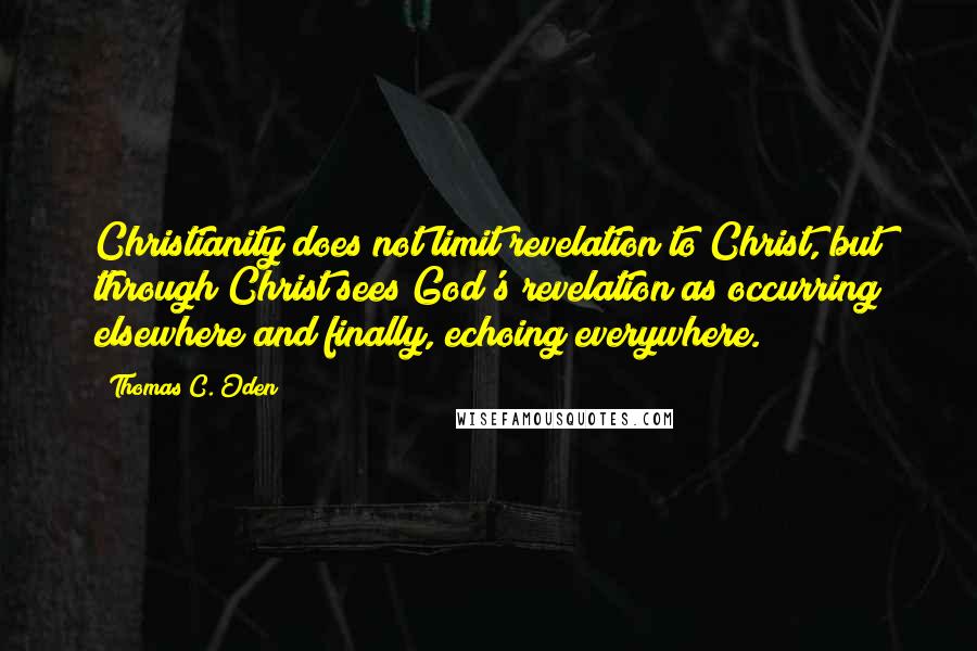 Thomas C. Oden Quotes: Christianity does not limit revelation to Christ, but through Christ sees God's revelation as occurring elsewhere and finally, echoing everywhere.