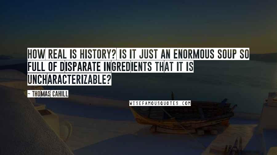 Thomas Cahill Quotes: How real is history? Is it just an enormous soup so full of disparate ingredients that it is uncharacterizable?