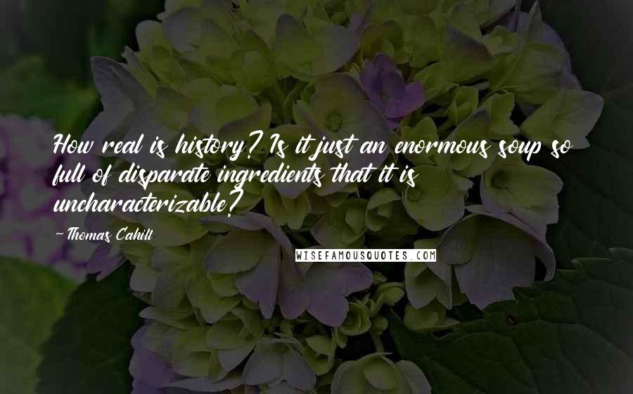 Thomas Cahill Quotes: How real is history? Is it just an enormous soup so full of disparate ingredients that it is uncharacterizable?