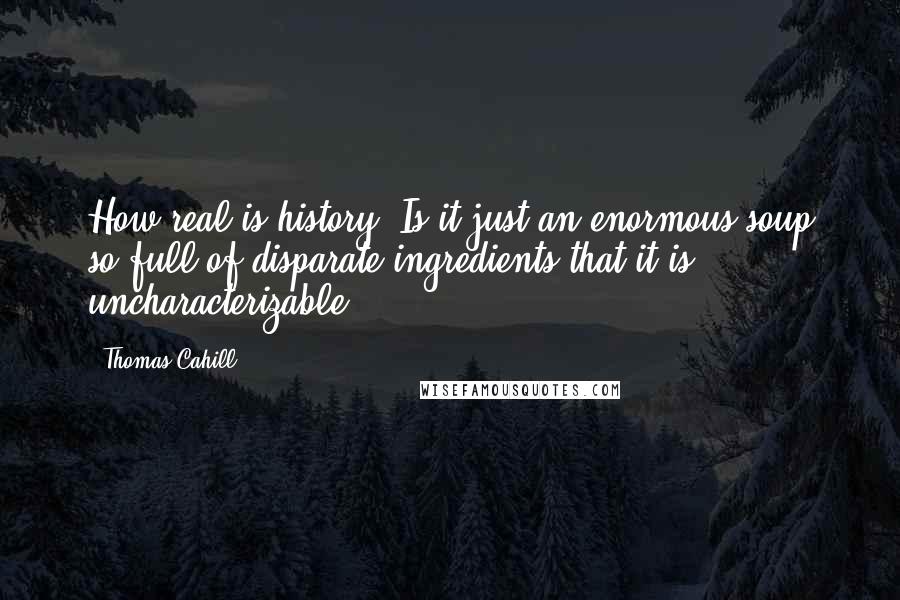 Thomas Cahill Quotes: How real is history? Is it just an enormous soup so full of disparate ingredients that it is uncharacterizable?