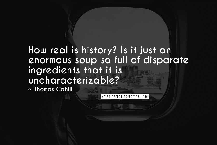 Thomas Cahill Quotes: How real is history? Is it just an enormous soup so full of disparate ingredients that it is uncharacterizable?