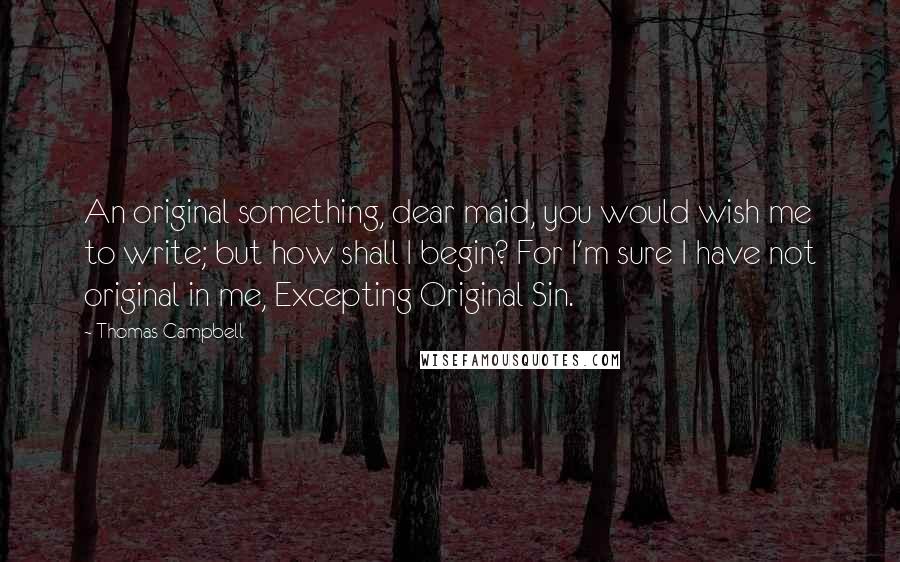 Thomas Campbell Quotes: An original something, dear maid, you would wish me to write; but how shall I begin? For I'm sure I have not original in me, Excepting Original Sin.