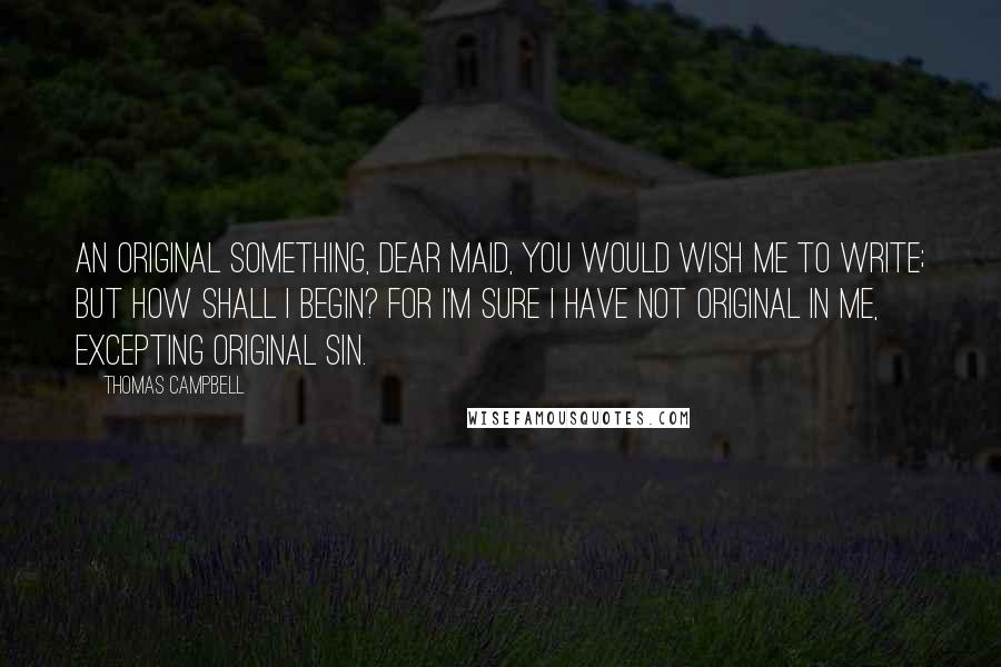 Thomas Campbell Quotes: An original something, dear maid, you would wish me to write; but how shall I begin? For I'm sure I have not original in me, Excepting Original Sin.