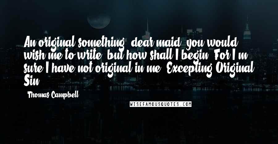 Thomas Campbell Quotes: An original something, dear maid, you would wish me to write; but how shall I begin? For I'm sure I have not original in me, Excepting Original Sin.