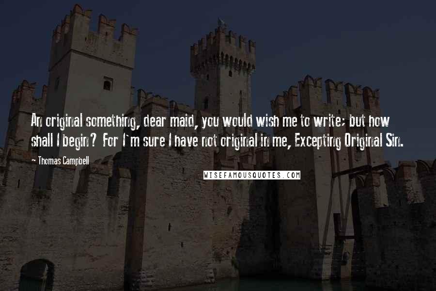 Thomas Campbell Quotes: An original something, dear maid, you would wish me to write; but how shall I begin? For I'm sure I have not original in me, Excepting Original Sin.
