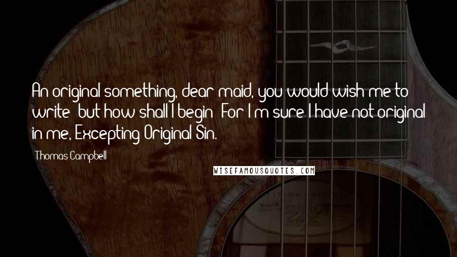 Thomas Campbell Quotes: An original something, dear maid, you would wish me to write; but how shall I begin? For I'm sure I have not original in me, Excepting Original Sin.
