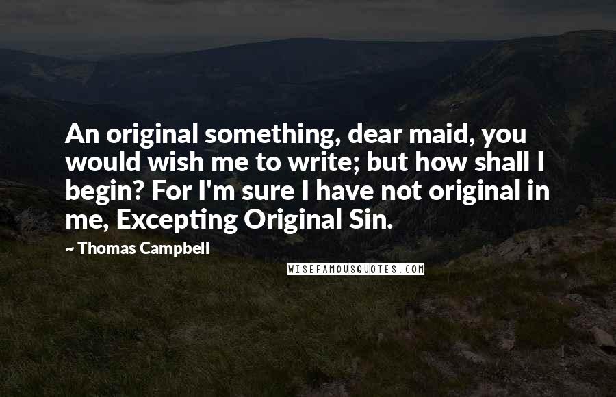 Thomas Campbell Quotes: An original something, dear maid, you would wish me to write; but how shall I begin? For I'm sure I have not original in me, Excepting Original Sin.
