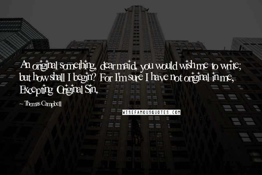 Thomas Campbell Quotes: An original something, dear maid, you would wish me to write; but how shall I begin? For I'm sure I have not original in me, Excepting Original Sin.