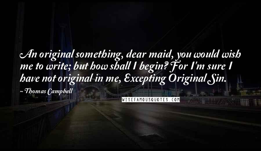 Thomas Campbell Quotes: An original something, dear maid, you would wish me to write; but how shall I begin? For I'm sure I have not original in me, Excepting Original Sin.