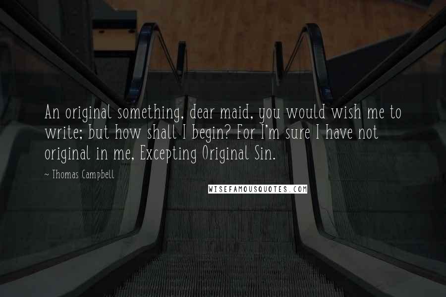 Thomas Campbell Quotes: An original something, dear maid, you would wish me to write; but how shall I begin? For I'm sure I have not original in me, Excepting Original Sin.