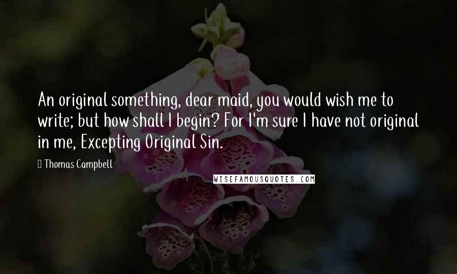 Thomas Campbell Quotes: An original something, dear maid, you would wish me to write; but how shall I begin? For I'm sure I have not original in me, Excepting Original Sin.