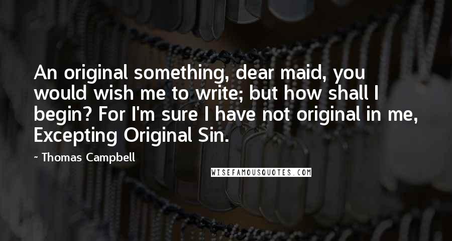 Thomas Campbell Quotes: An original something, dear maid, you would wish me to write; but how shall I begin? For I'm sure I have not original in me, Excepting Original Sin.