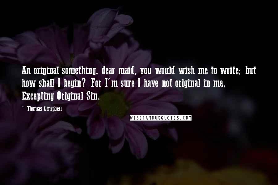 Thomas Campbell Quotes: An original something, dear maid, you would wish me to write; but how shall I begin? For I'm sure I have not original in me, Excepting Original Sin.