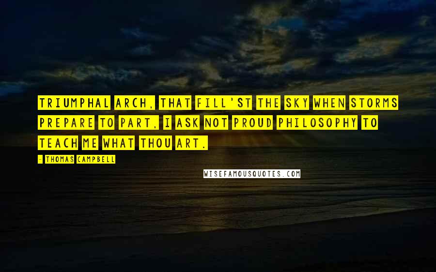 Thomas Campbell Quotes: Triumphal arch, that fill'st the sky When storms prepare to part, I ask not proud Philosophy To teach me what thou art.