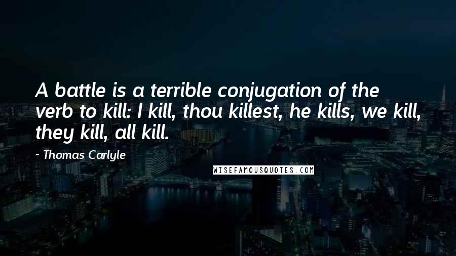 Thomas Carlyle Quotes: A battle is a terrible conjugation of the verb to kill: I kill, thou killest, he kills, we kill, they kill, all kill.