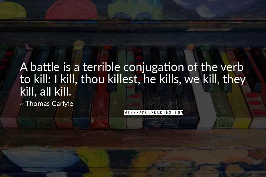 Thomas Carlyle Quotes: A battle is a terrible conjugation of the verb to kill: I kill, thou killest, he kills, we kill, they kill, all kill.