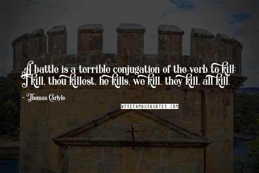 Thomas Carlyle Quotes: A battle is a terrible conjugation of the verb to kill: I kill, thou killest, he kills, we kill, they kill, all kill.