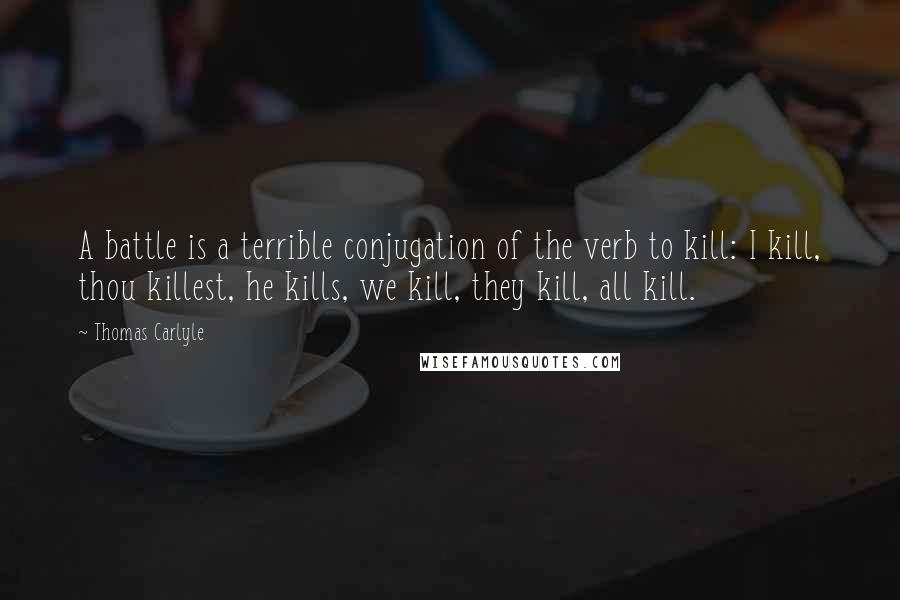 Thomas Carlyle Quotes: A battle is a terrible conjugation of the verb to kill: I kill, thou killest, he kills, we kill, they kill, all kill.