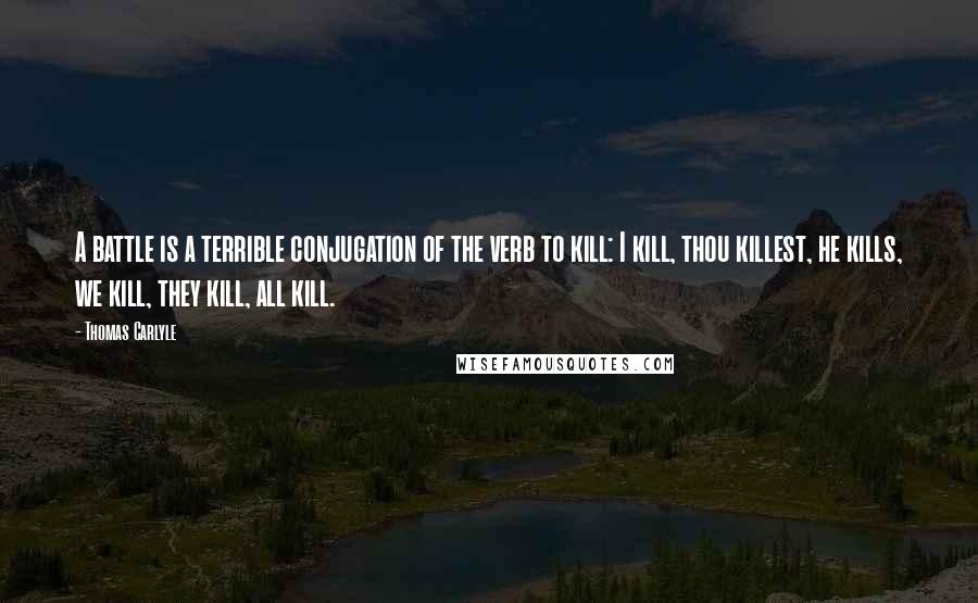 Thomas Carlyle Quotes: A battle is a terrible conjugation of the verb to kill: I kill, thou killest, he kills, we kill, they kill, all kill.