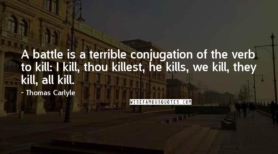 Thomas Carlyle Quotes: A battle is a terrible conjugation of the verb to kill: I kill, thou killest, he kills, we kill, they kill, all kill.