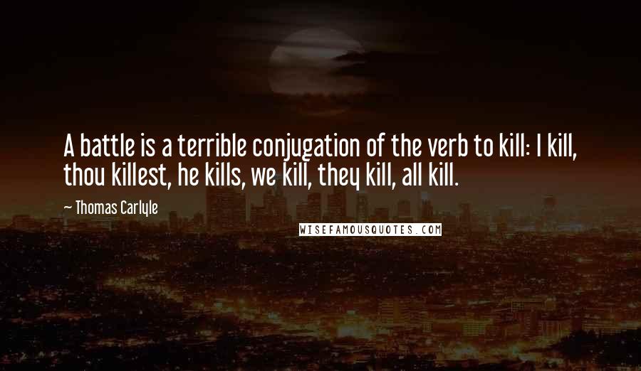 Thomas Carlyle Quotes: A battle is a terrible conjugation of the verb to kill: I kill, thou killest, he kills, we kill, they kill, all kill.