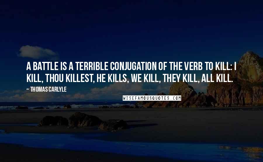 Thomas Carlyle Quotes: A battle is a terrible conjugation of the verb to kill: I kill, thou killest, he kills, we kill, they kill, all kill.