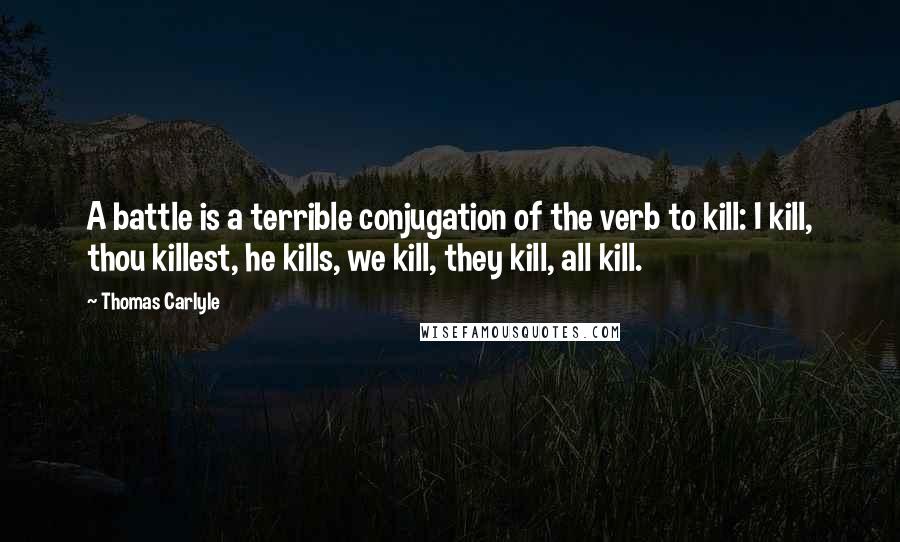 Thomas Carlyle Quotes: A battle is a terrible conjugation of the verb to kill: I kill, thou killest, he kills, we kill, they kill, all kill.