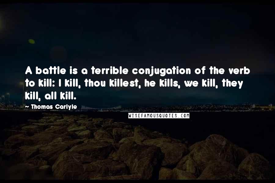 Thomas Carlyle Quotes: A battle is a terrible conjugation of the verb to kill: I kill, thou killest, he kills, we kill, they kill, all kill.