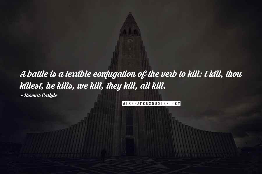 Thomas Carlyle Quotes: A battle is a terrible conjugation of the verb to kill: I kill, thou killest, he kills, we kill, they kill, all kill.