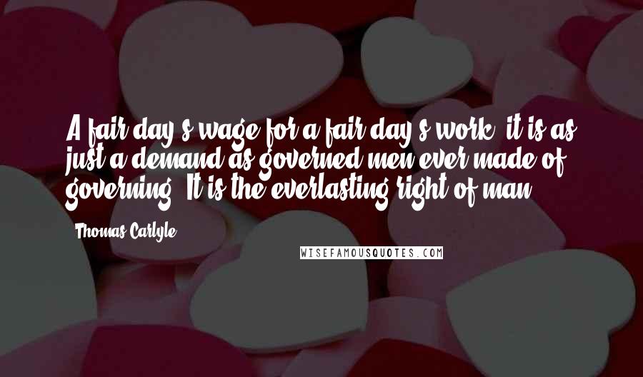 Thomas Carlyle Quotes: A fair day's wage for a fair day's work: it is as just a demand as governed men ever made of governing. It is the everlasting right of man.