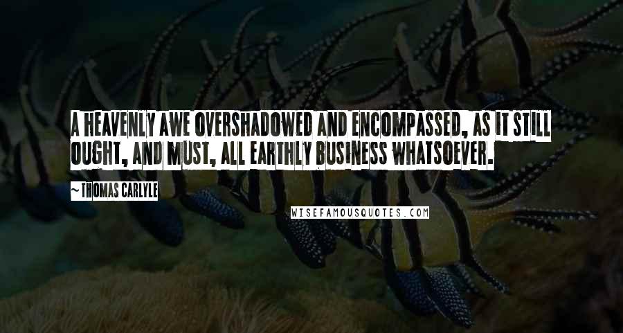 Thomas Carlyle Quotes: A heavenly awe overshadowed and encompassed, as it still ought, and must, all earthly business whatsoever.