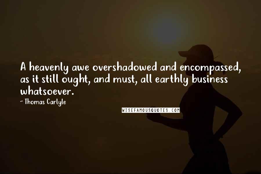 Thomas Carlyle Quotes: A heavenly awe overshadowed and encompassed, as it still ought, and must, all earthly business whatsoever.