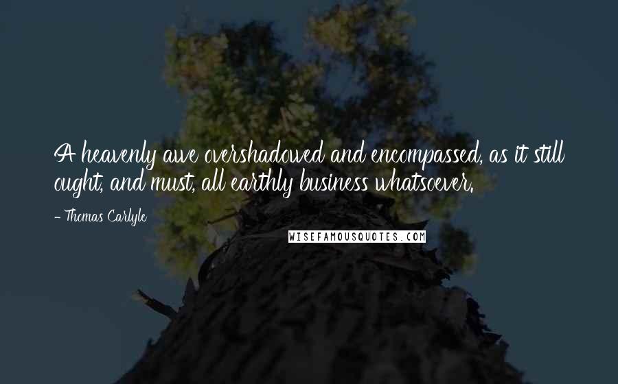 Thomas Carlyle Quotes: A heavenly awe overshadowed and encompassed, as it still ought, and must, all earthly business whatsoever.