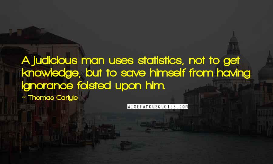 Thomas Carlyle Quotes: A judicious man uses statistics, not to get knowledge, but to save himself from having ignorance foisted upon him.