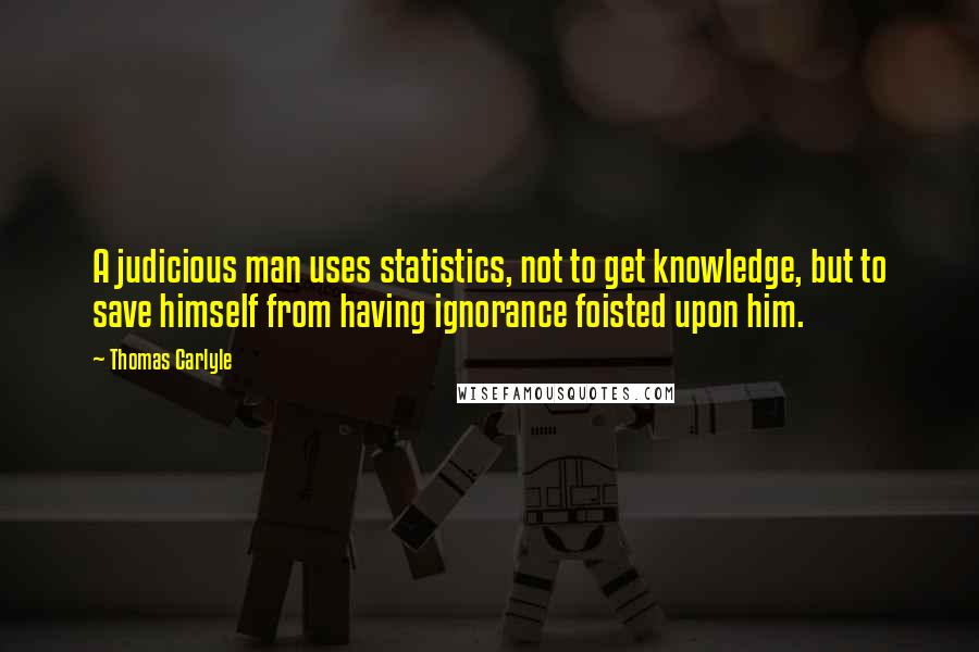 Thomas Carlyle Quotes: A judicious man uses statistics, not to get knowledge, but to save himself from having ignorance foisted upon him.