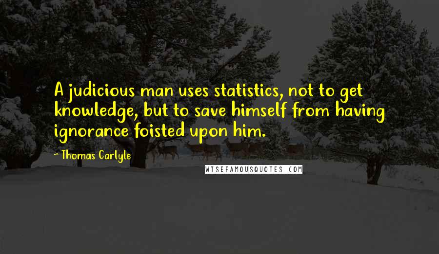 Thomas Carlyle Quotes: A judicious man uses statistics, not to get knowledge, but to save himself from having ignorance foisted upon him.